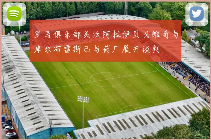罗马俱乐部关注阿拉伊贝戈维奇与库尔布雷斯已与药厂展开谈判