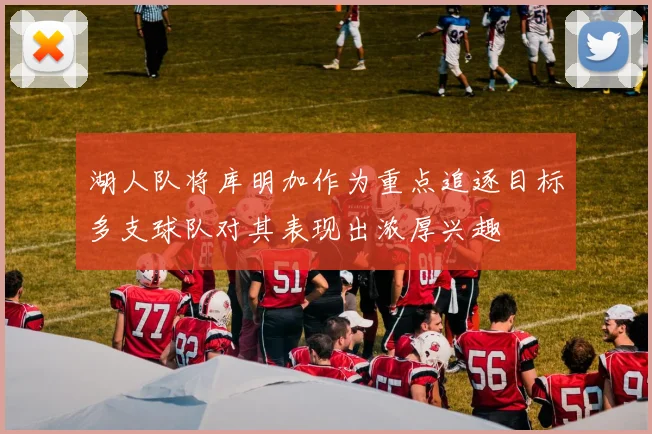 湖人队将库明加作为重点追逐目标多支球队对其表现出浓厚兴趣