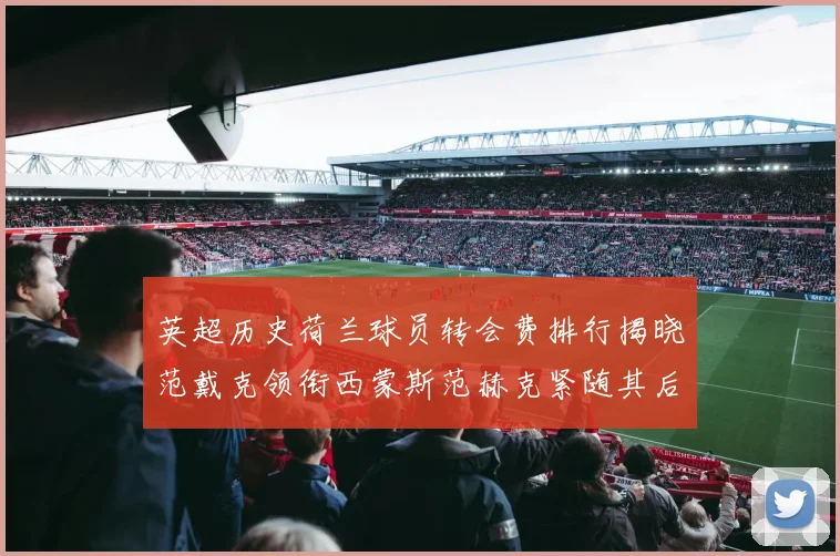 英超历史荷兰球员转会费排行揭晓范戴克领衔西蒙斯范赫克紧随其后