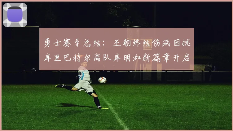 勇士赛季总结：王朝终结伤病困扰库里巴特尔离队库明加新篇章开启