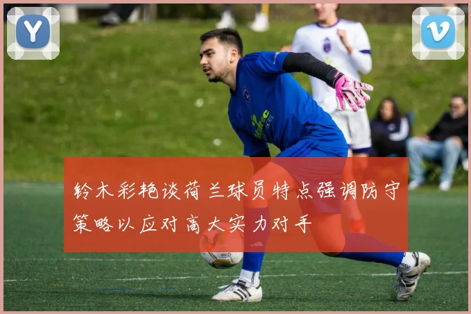 铃木彩艳谈荷兰球员特点强调防守策略以应对高大实力对手