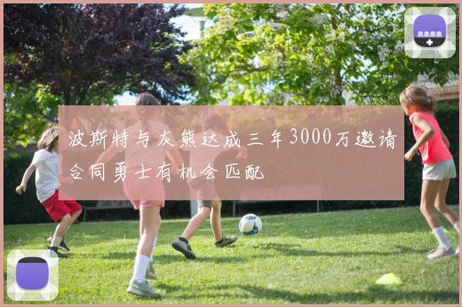 波斯特与灰熊达成三年3000万邀请合同勇士有机会匹配