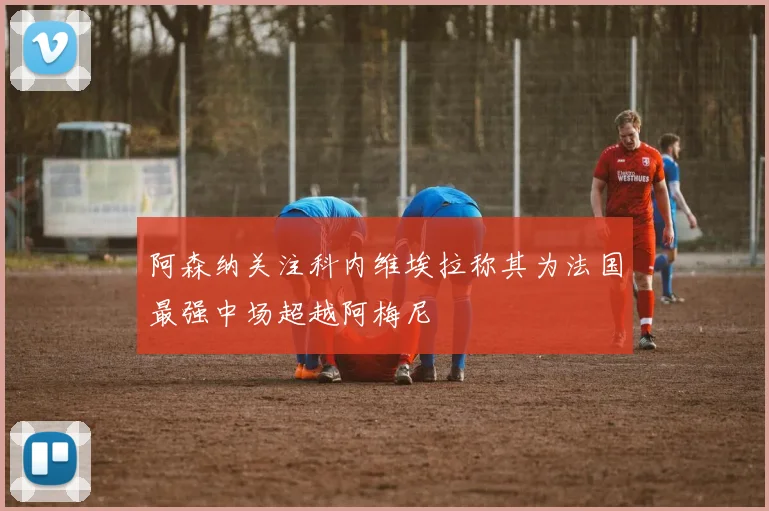 阿森纳关注科内维埃拉称其为法国最强中场超越阿梅尼