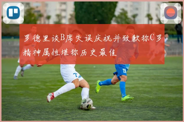 罗德里谈B席失误庆祝并致歉称C罗精神属性堪称历史最佳