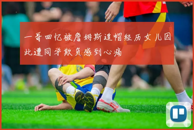 一哥回忆被詹姆斯追帽经历女儿因此遭同学欺负感到心痛