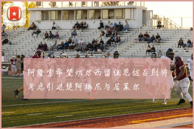 阿隆索希望切尔西留住恩佐否则将考虑引进楚阿梅尼与居莱尔