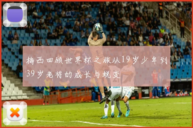 梅西回顾世界杯之旅从19岁少年到39岁老将的成长与蜕变