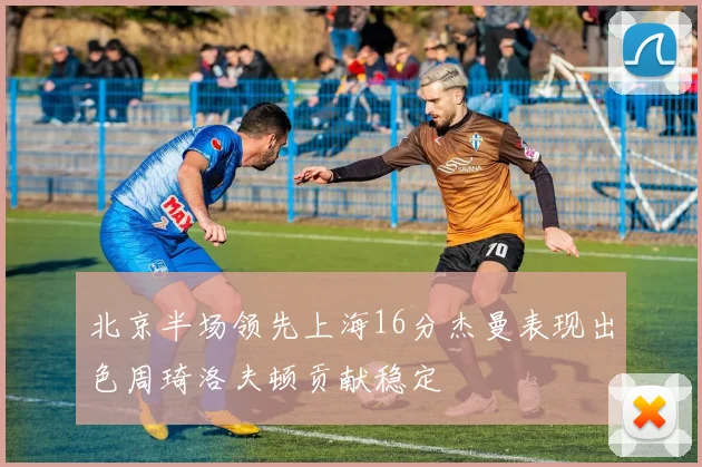 北京半场领先上海16分杰曼表现出色周琦洛夫顿贡献稳定