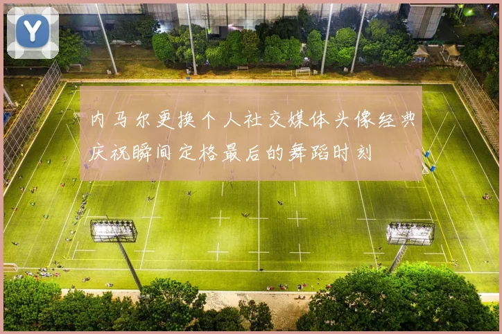 内马尔更换个人社交媒体头像经典庆祝瞬间定格最后的舞蹈时刻