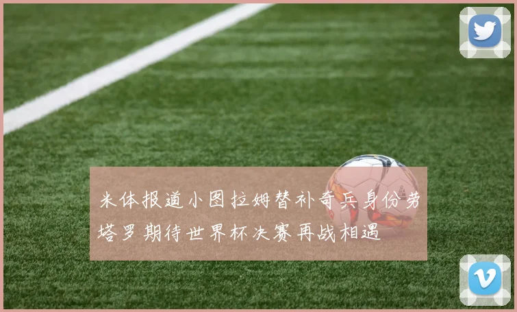 米体报道小图拉姆替补奇兵身份劳塔罗期待世界杯决赛再战相遇