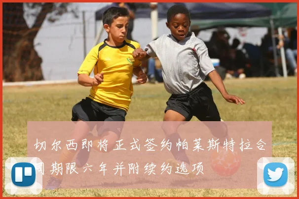 切尔西即将正式签约帕莱斯特拉合同期限六年并附续约选项