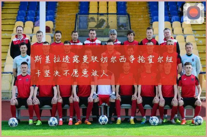 斯基拉透露曼联切尔西争抢霍尔纽卡坚决不愿意放人