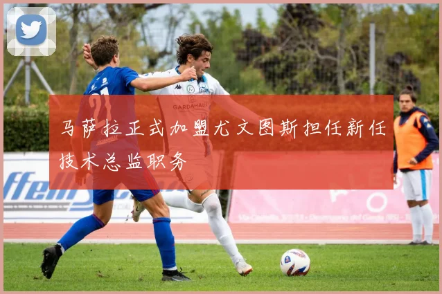 马萨拉正式加盟尤文图斯担任新任技术总监职务