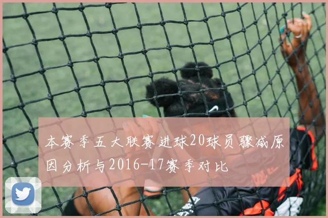 本赛季五大联赛进球20球员骤减原因分析与2016-17赛季对比