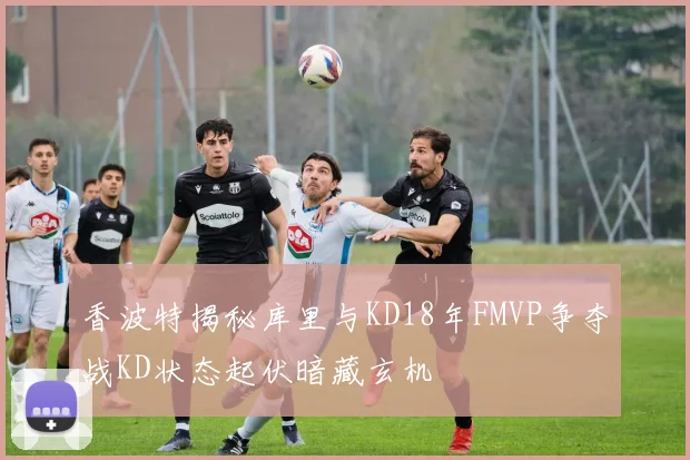 香波特揭秘库里与KD18年FMVP争夺战KD状态起伏暗藏玄机