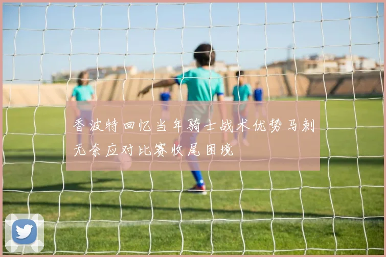 香波特回忆当年骑士战术优势马刺无奈应对比赛收尾困境