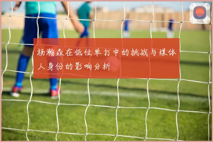 杨瀚森在低位单打中的挑战与媒体人身份的影响分析