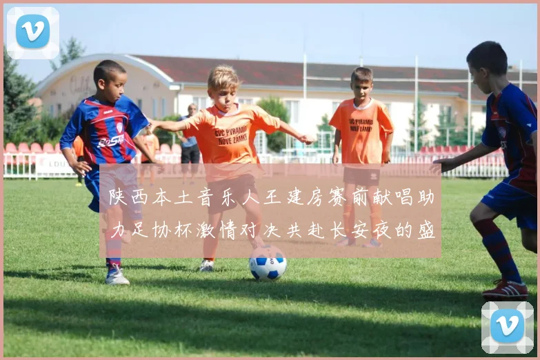 陕西本土音乐人王建房赛前献唱助力足协杯激情对决共赴长安夜的盛宴