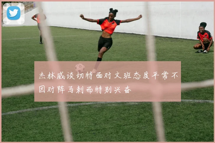 杰林威谈切特面对文班态度平常不因对阵马刺而特别兴奋