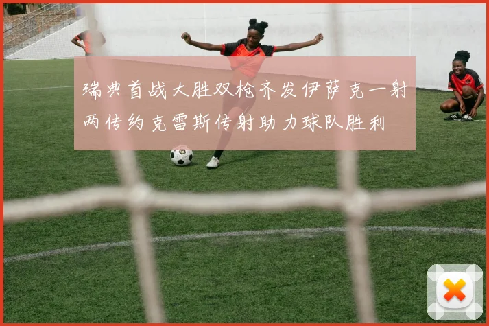 瑞典首战大胜双枪齐发伊萨克一射两传约克雷斯传射助力球队胜利