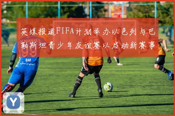 英媒报道FIFA计划举办以色列与巴勒斯坦青少年友谊赛以启动新赛事