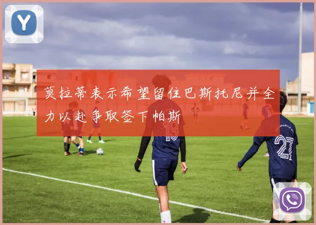 莫拉蒂表示希望留住巴斯托尼并全力以赴争取签下帕斯
