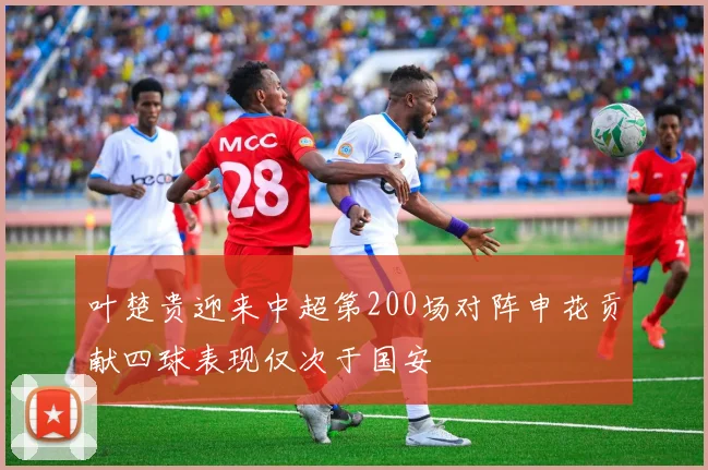 叶楚贵迎来中超第200场对阵申花贡献四球表现仅次于国安