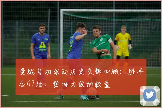 曼城与切尔西历史交锋回顾：胜平各67场，势均力敌的较量