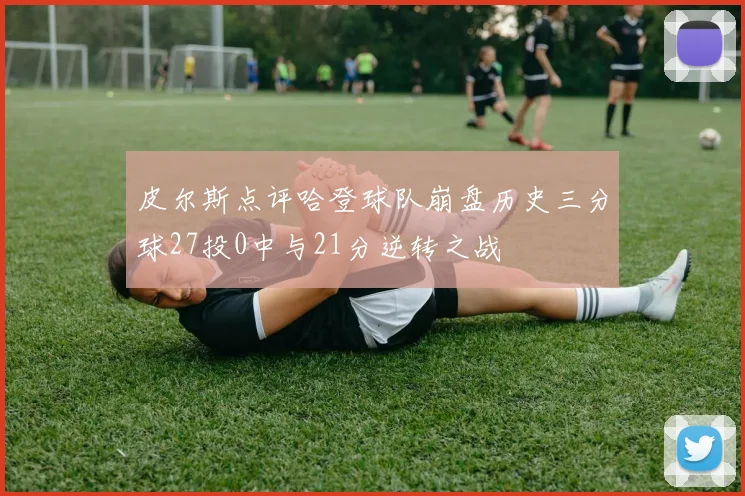 皮尔斯点评哈登球队崩盘历史三分球27投0中与21分逆转之战