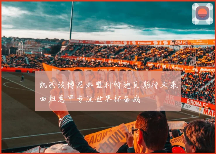 凯西谈博尼加盟科特迪瓦期待未来回归意甲专注世界杯备战