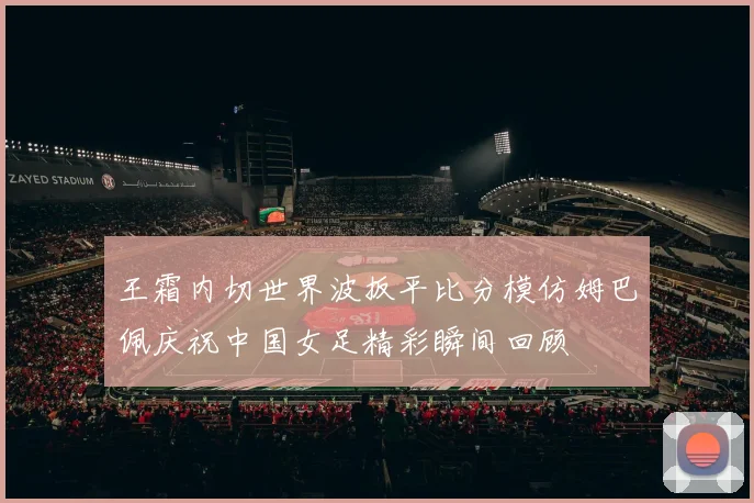 王霜内切世界波扳平比分模仿姆巴佩庆祝中国女足精彩瞬间回顾