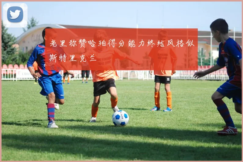 老里称赞哈珀得分能力终结风格似斯特里克兰