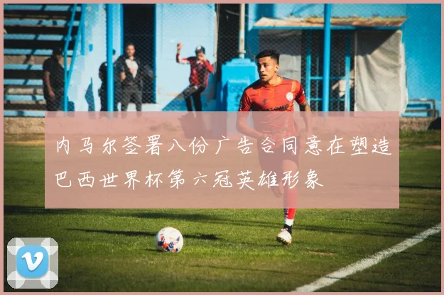 内马尔签署八份广告合同意在塑造巴西世界杯第六冠英雄形象